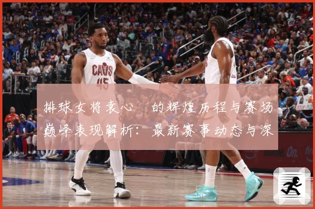 排球女将袁心玥的辉煌历程与赛场巅峰表现解析：最新赛事动态与深度分析