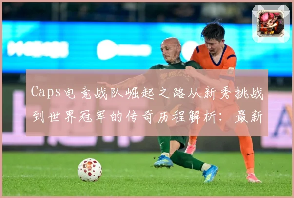Caps电竞战队崛起之路从新秀挑战到世界冠军的传奇历程解析：最新赛事动态与深度分析