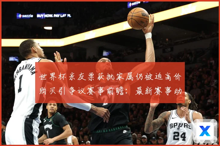 世界杯亲友票获批家属仍被迫高价购买引争议赛事前瞻：最新赛事动态与深度分析