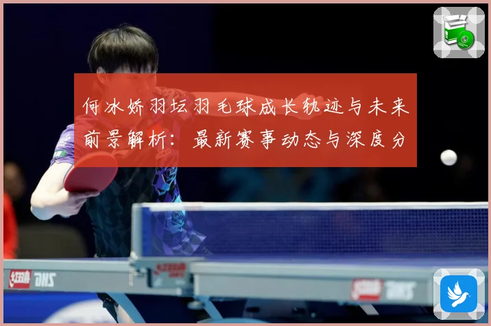 何冰娇羽坛羽毛球成长轨迹与未来前景解析：最新赛事动态与深度分析
