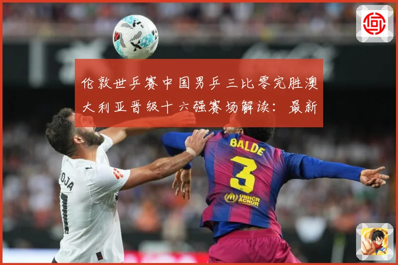 伦敦世乒赛中国男乒三比零完胜澳大利亚晋级十六强赛场解读：最新赛事动态与深度分析
