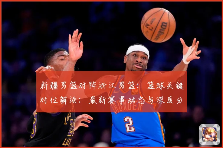新疆男篮对阵浙江男篮：篮球关键对位解读：最新赛事动态与深度分析