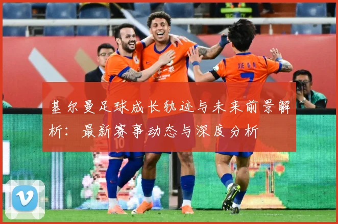 基尔曼足球成长轨迹与未来前景解析：最新赛事动态与深度分析