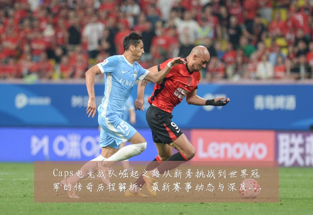 Caps电竞战队崛起之路从新秀挑战到世界冠军的传奇历程解析:最新赛事动态与深度分析