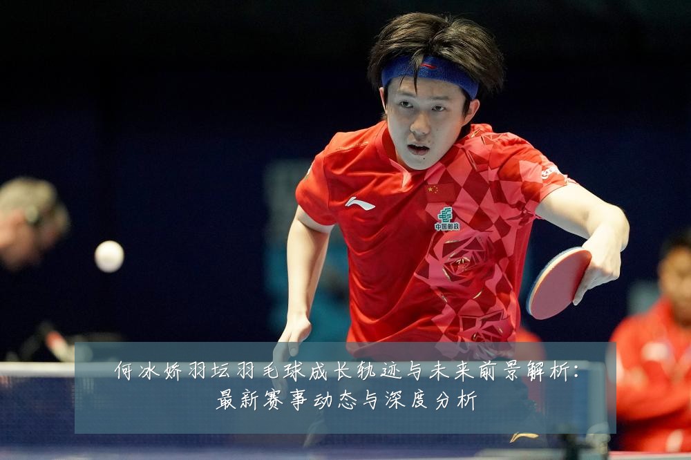 何冰娇羽坛羽毛球成长轨迹与未来前景解析:最新赛事动态与深度分析