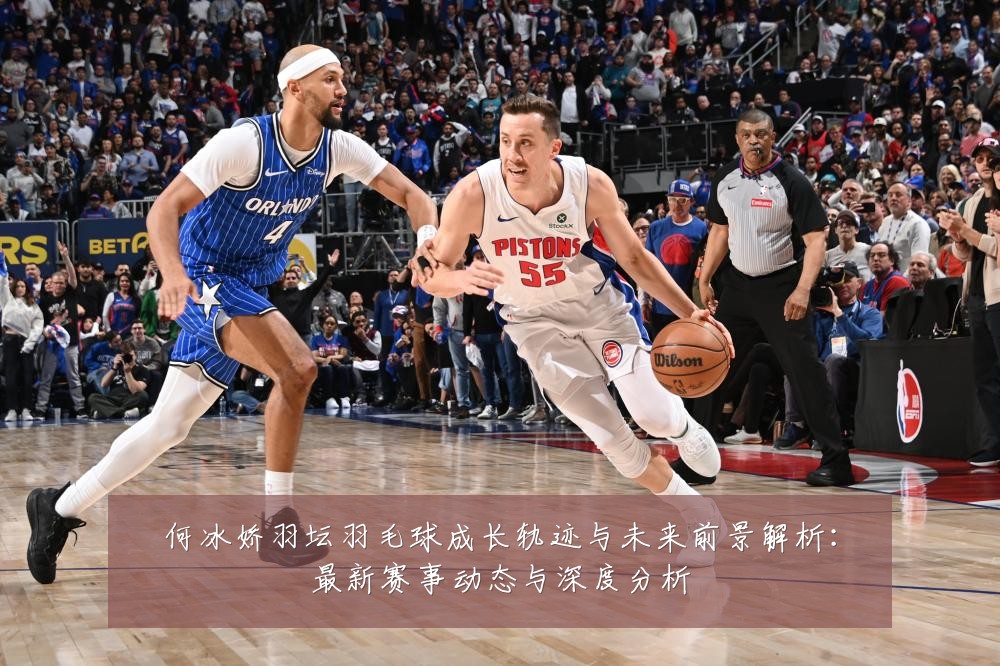 何冰娇羽坛羽毛球成长轨迹与未来前景解析:最新赛事动态与深度分析