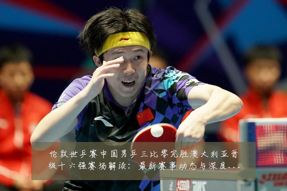 伦敦世乒赛中国男乒三比零完胜澳大利亚晋级十六强赛场解读:最新赛事动态与深度分析