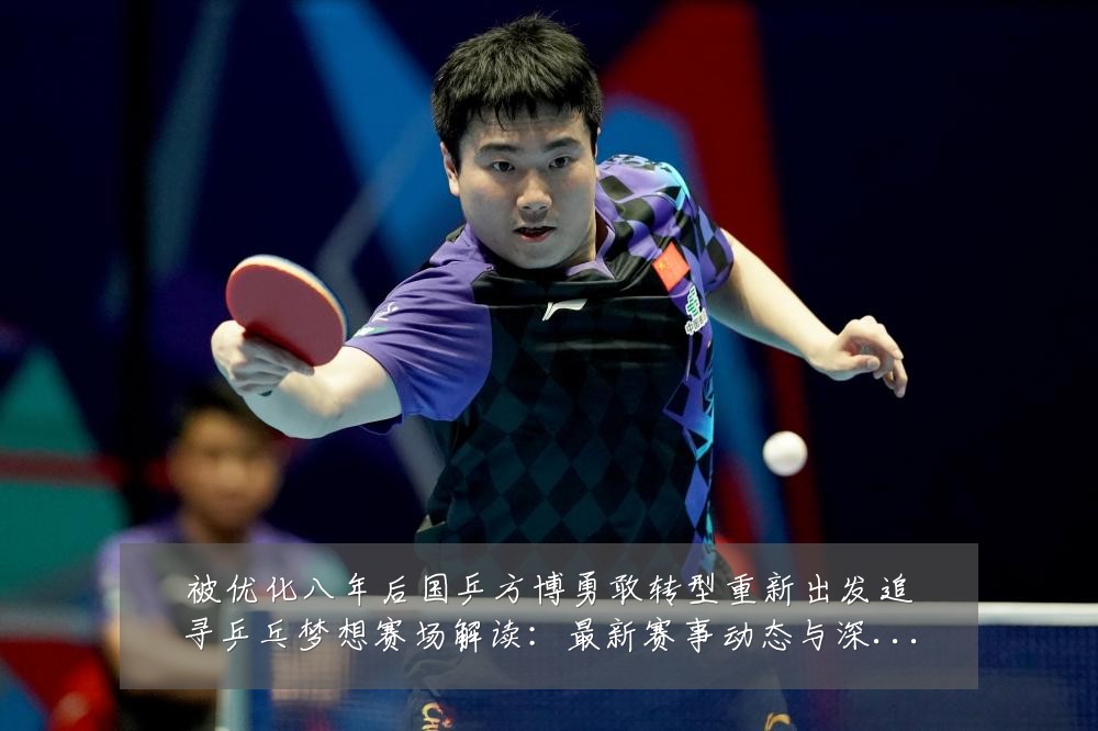 被优化八年后国乒方博勇敢转型重新出发追寻乒乓梦想赛场解读：最新赛事动态与深度分析